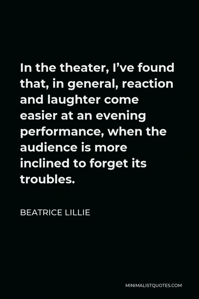 Beatrice Lillie Quote - In the theater, I’ve found that, in general, reaction and laughter come easier at an evening performance, when the audience is more inclined to forget its troubles.