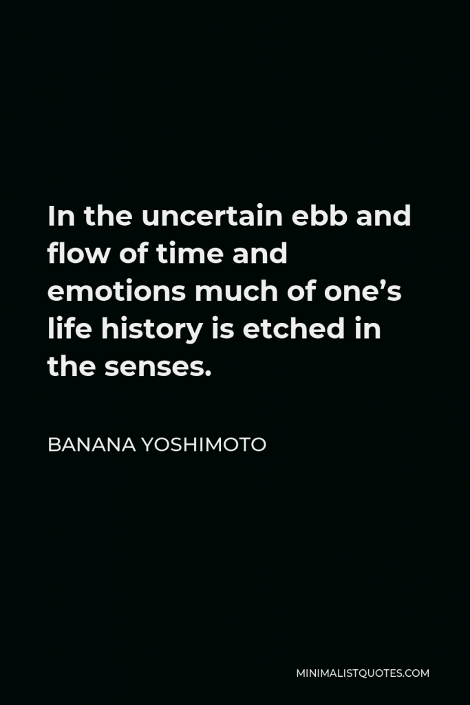 Banana Yoshimoto Quote - In the uncertain ebb and flow of time and emotions, much of one’s life history is etched in the senses. And things of no particular importance, or irreplaceable things, can suddenly resurface in a café one winter night.
