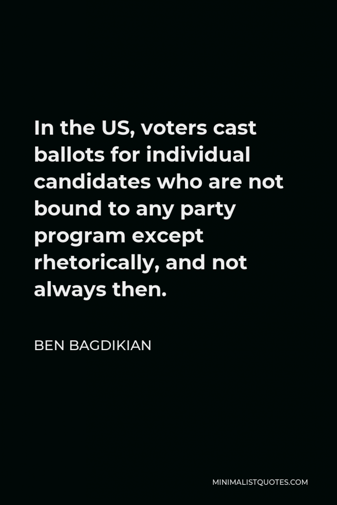 Ben Bagdikian Quote - In the US, voters cast ballots for individual candidates who are not bound to any party program except rhetorically, and not always then.
