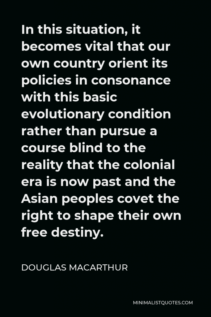 Douglas MacArthur Quote - In this situation, it becomes vital that our own country orient its policies in consonance with this basic evolutionary condition rather than pursue a course blind to the reality that the colonial era is now past and the Asian peoples covet the right to shape their own free destiny.