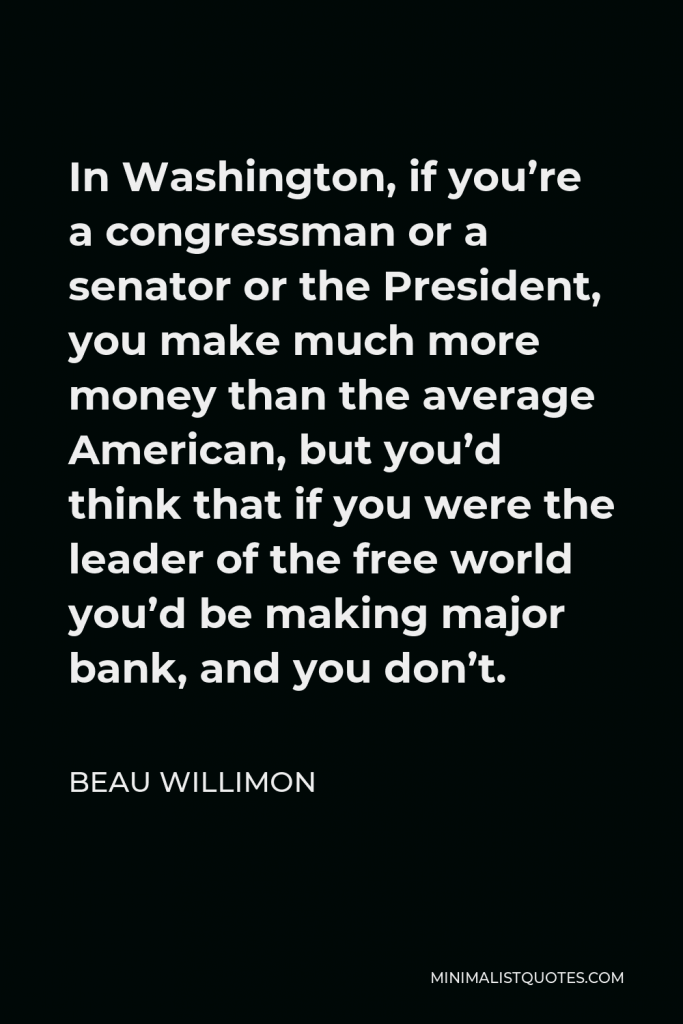 Beau Willimon Quote - In Washington, if you’re a congressman or a senator or the President, you make much more money than the average American, but you’d think that if you were the leader of the free world you’d be making major bank, and you don’t.