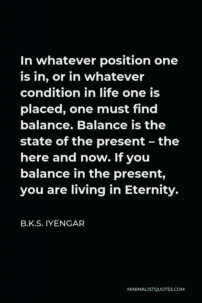 B.K.S. Iyengar Quote - In whatever position one is in, or in whatever condition in life one is placed, one must find balance. Balance is the state of the present – the here and now. If you balance in the present, you are living in Eternity.