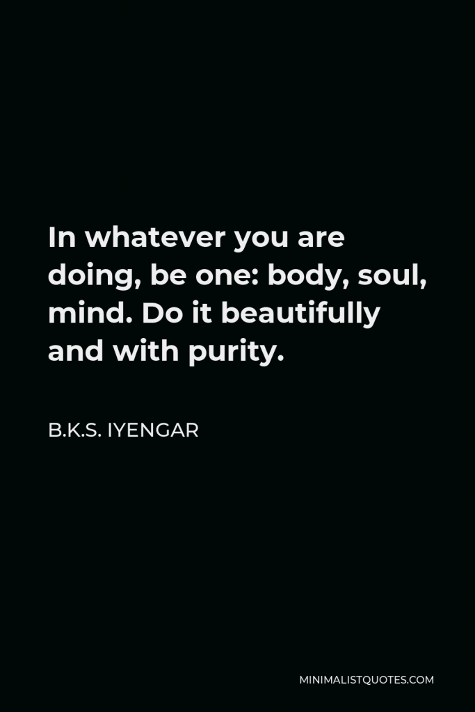 B.K.S. Iyengar Quote - In whatever you are doing, be one: body, soul, mind. Do it beautifully and with purity.