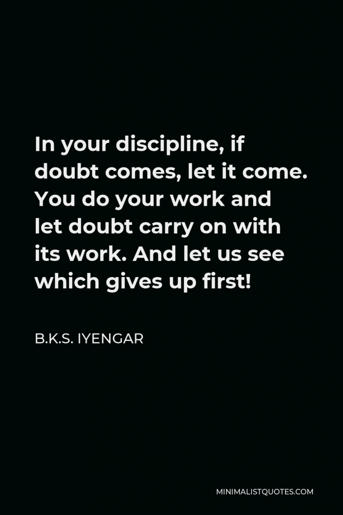 B.K.S. Iyengar Quote - In your discipline, if doubt comes, let it come. You do your work and let doubt carry on with its work. And let us see which gives up first!