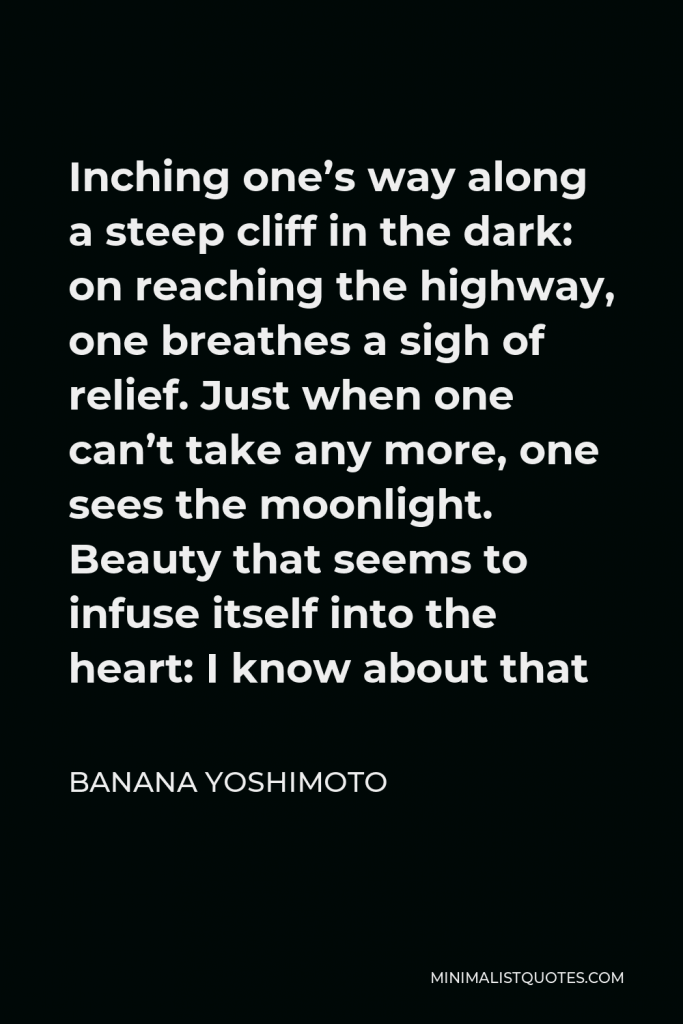 Banana Yoshimoto Quote - Inching one’s way along a steep cliff in the dark: on reaching the highway, one breathes a sigh of relief. Just when one can’t take any more, one sees the moonlight. Beauty that seems to infuse itself into the heart: I know about that