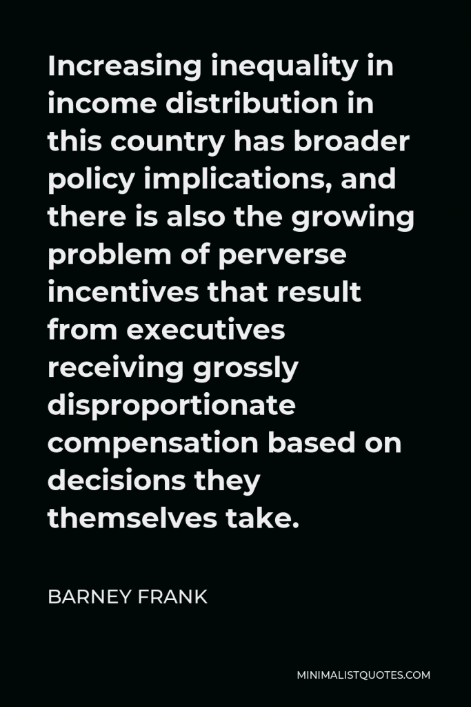 Barney Frank Quote - Increasing inequality in income distribution in this country has broader policy implications, and there is also the growing problem of perverse incentives that result from executives receiving grossly disproportionate compensation based on decisions they themselves take.
