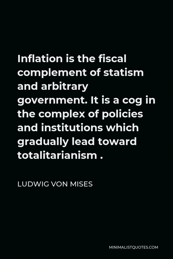 Ludwig von Mises Quote - Inflation is the fiscal complement of statism and arbitrary government. It is a cog in the complex of policies and institutions which gradually lead toward totalitarianism .