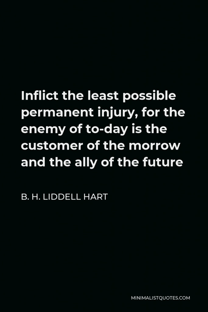 B. H. Liddell Hart Quote - Inflict the least possible permanent injury, for the enemy of to-day is the customer of the morrow and the ally of the future