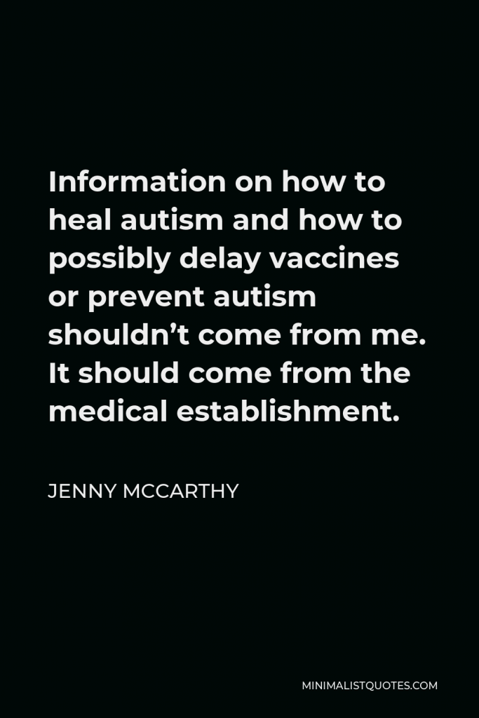 Jenny McCarthy Quote - Information on how to heal autism and how to possibly delay vaccines or prevent autism shouldn’t come from me. It should come from the medical establishment.
