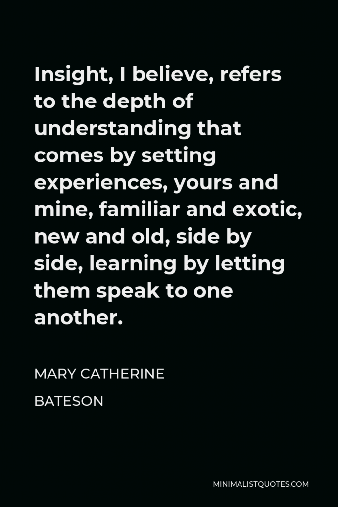 Mary Catherine Bateson Quote - Insight, I believe, refers to the depth of understanding that comes by setting experiences, yours and mine, familiar and exotic, new and old, side by side, learning by letting them speak to one another.