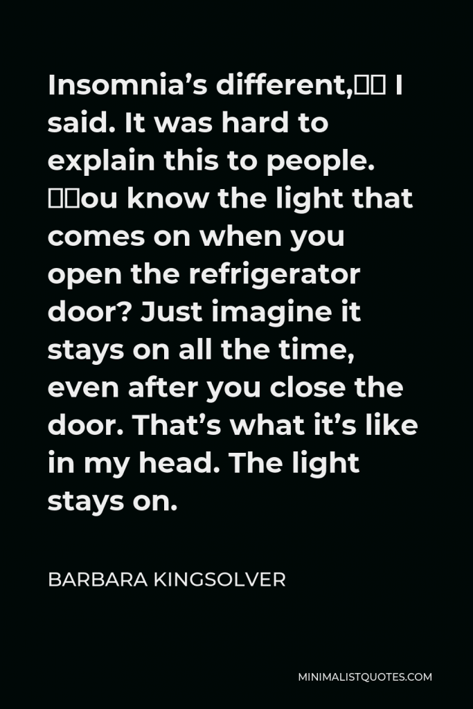 Barbara Kingsolver Quote - Insomnia’s different,” I said. It was hard to explain this to people. “You know the light that comes on when you open the refrigerator door? Just imagine it stays on all the time, even after you close the door. That’s what it’s like in my head. The light stays on.