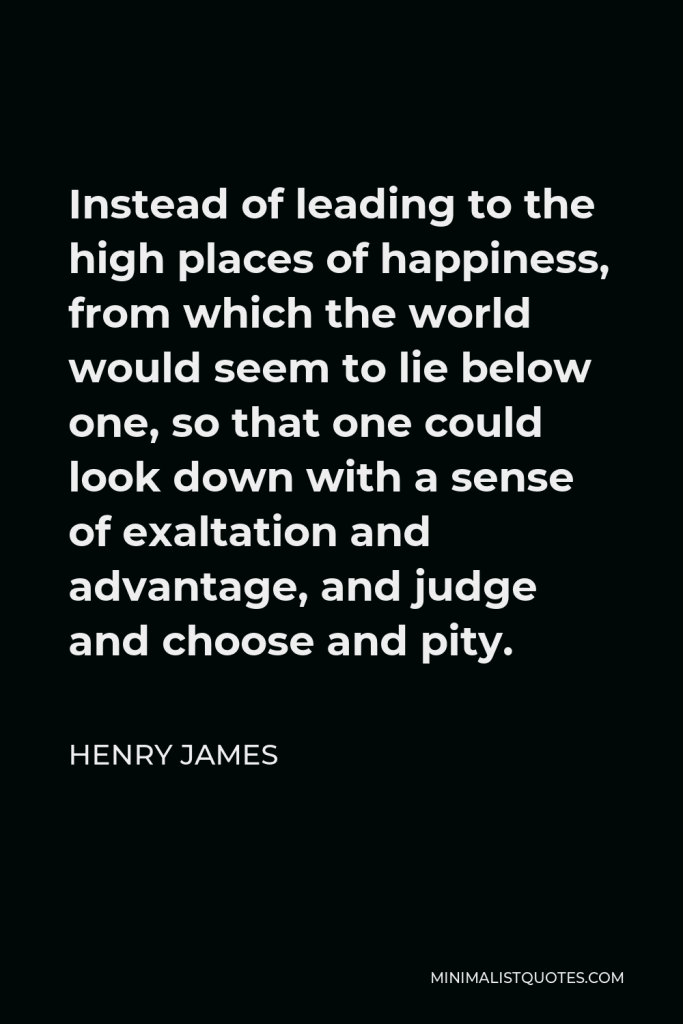 Henry James Quote - Instead of leading to the high places of happiness, from which the world would seem to lie below one, so that one could look down with a sense of exaltation and advantage, and judge and choose and pity.