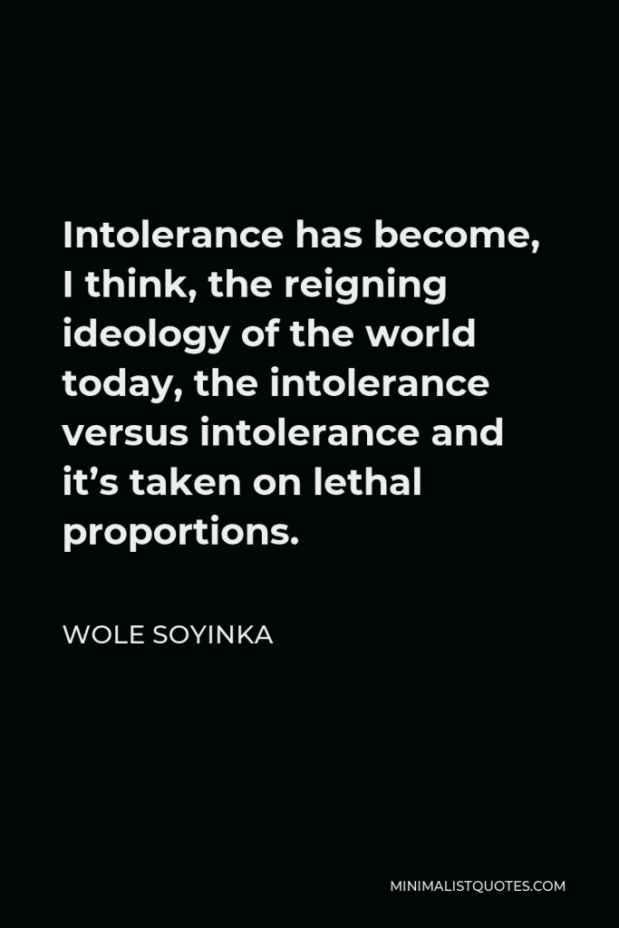 Wole Soyinka Quote - Intolerance has become, I think, the reigning ideology of the world today, the intolerance versus intolerance and it’s taken on lethal proportions.