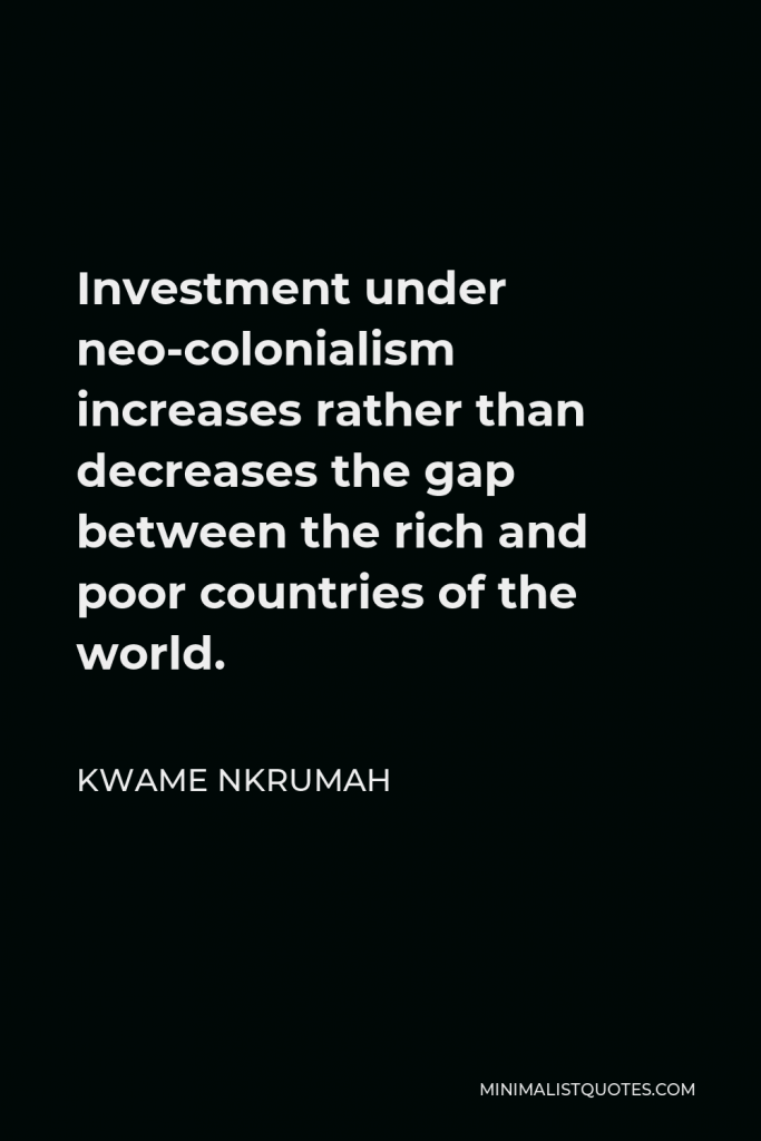 Kwame Nkrumah Quote - Investment under neo-colonialism increases rather than decreases the gap between the rich and poor countries of the world.