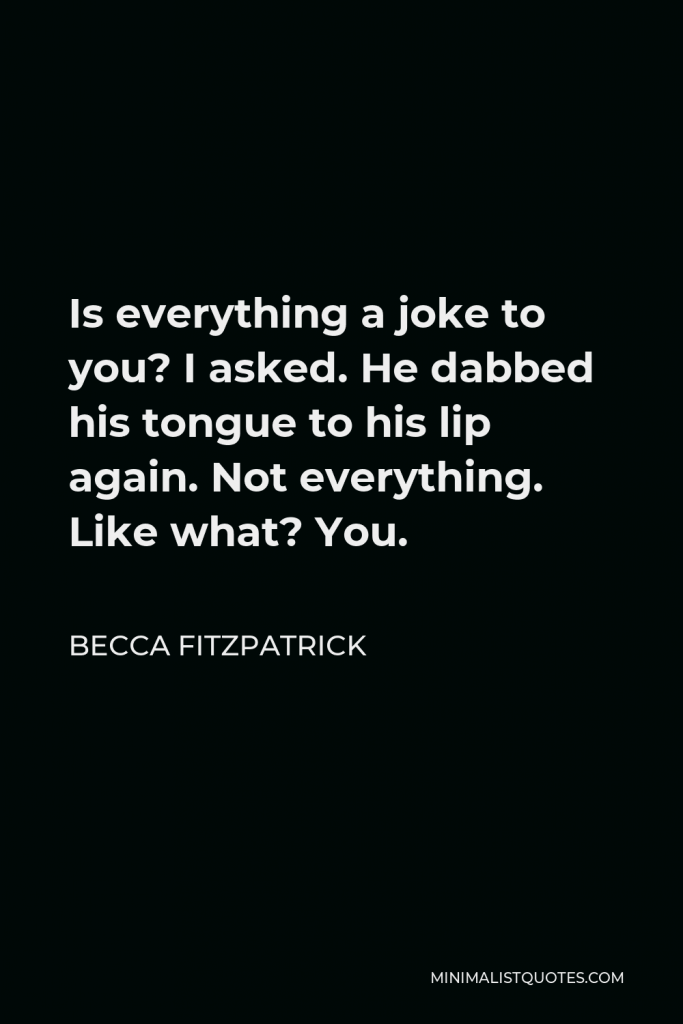 Becca Fitzpatrick Quote - Is everything a joke to you? I asked. He dabbed his tongue to his lip again. Not everything. Like what? You.