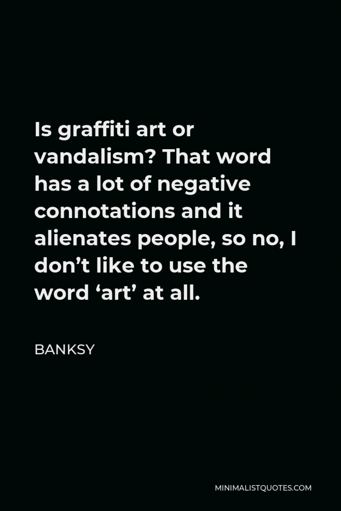 Banksy Quote - Is graffiti art or vandalism? That word has a lot of negative connotations and it alienates people, so no, I don’t like to use the word ‘art’ at all.