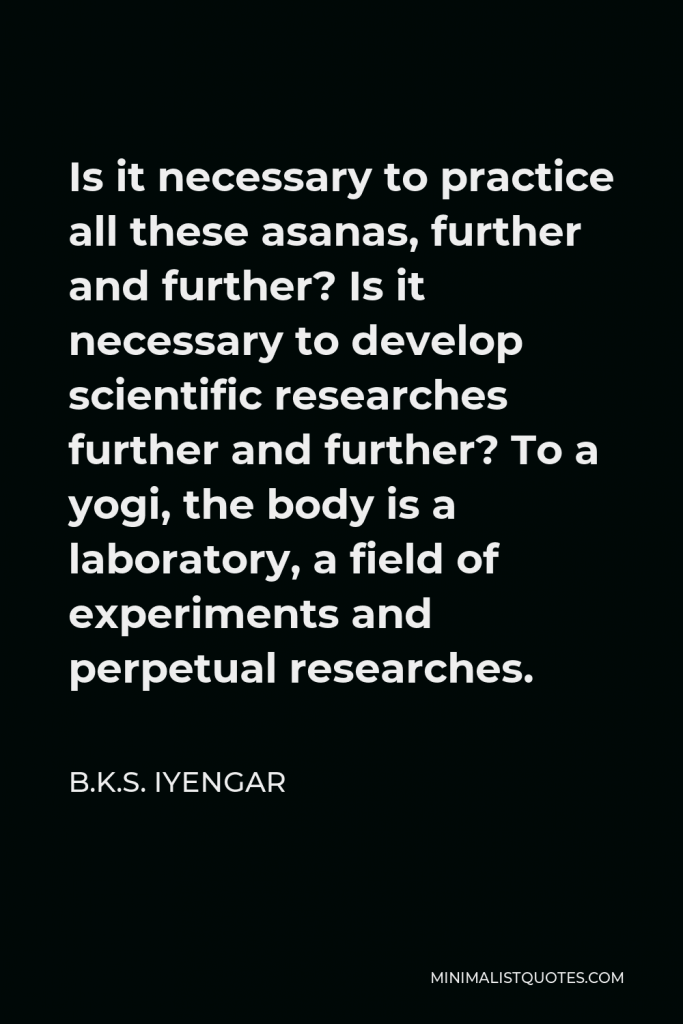 B.K.S. Iyengar Quote - Is it necessary to practice all these asanas, further and further? Is it necessary to develop scientific researches further and further? To a yogi, the body is a laboratory, a field of experiments and perpetual researches.