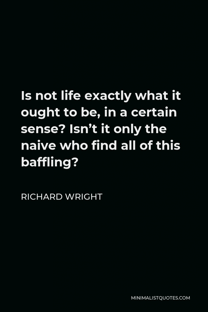 Richard Wright Quote - Is not life exactly what it ought to be, in a certain sense? Isn’t it only the naive who find all of this baffling?