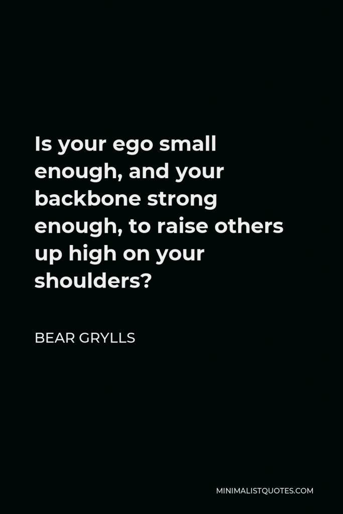 Bear Grylls Quote - Is your ego small enough, and your backbone strong enough, to raise others up high on your shoulders?