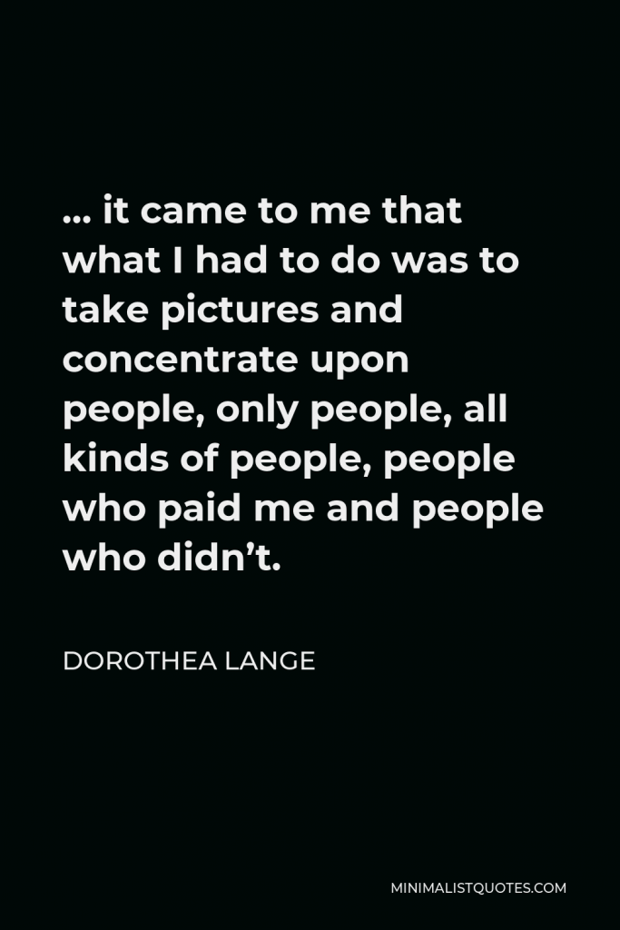 Dorothea Lange Quote - … it came to me that what I had to do was to take pictures and concentrate upon people, only people, all kinds of people, people who paid me and people who didn’t.