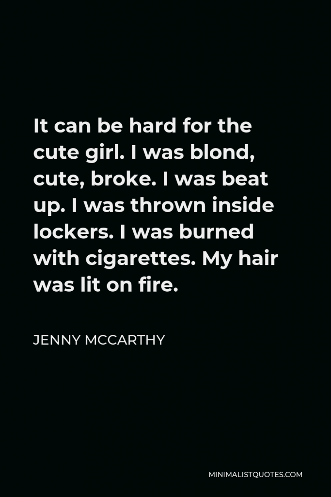 Jenny McCarthy Quote - It can be hard for the cute girl. I was blond, cute, broke. I was beat up. I was thrown inside lockers. I was burned with cigarettes. My hair was lit on fire.