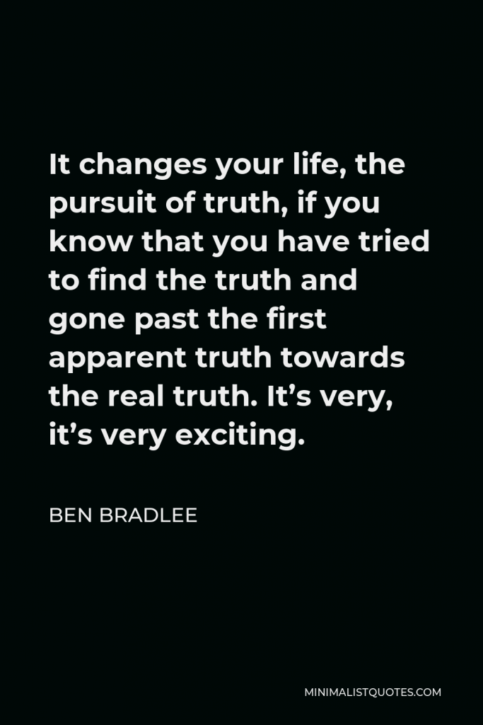 Ben Bradlee Quote - It changes your life, the pursuit of truth, if you know that you have tried to find the truth and gone past the first apparent truth towards the real truth. It’s very, it’s very exciting.