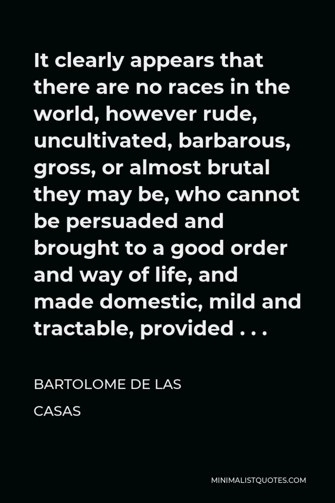 Bartolome de las Casas Quote - It clearly appears that there are no races in the world, however rude, uncultivated, barbarous, gross, or almost brutal they may be, who cannot be persuaded and brought to a good order and way of life, and made domestic, mild and tractable, provided . . .