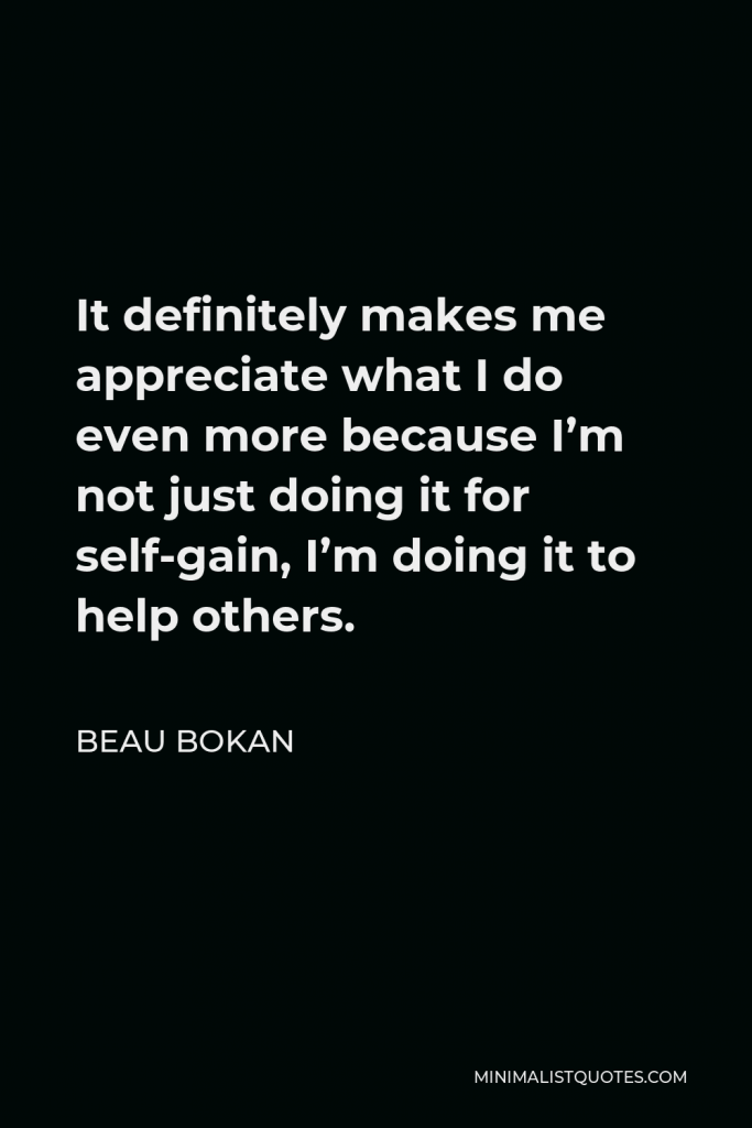 Beau Bokan Quote - It definitely makes me appreciate what I do even more because I’m not just doing it for self-gain, I’m doing it to help others.