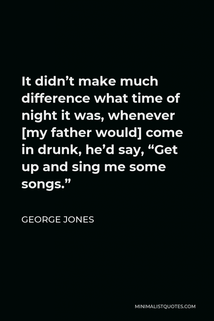George Jones Quote - It didn’t make much difference what time of night it was, whenever [my father would] come in drunk, he’d say, “Get up and sing me some songs.”