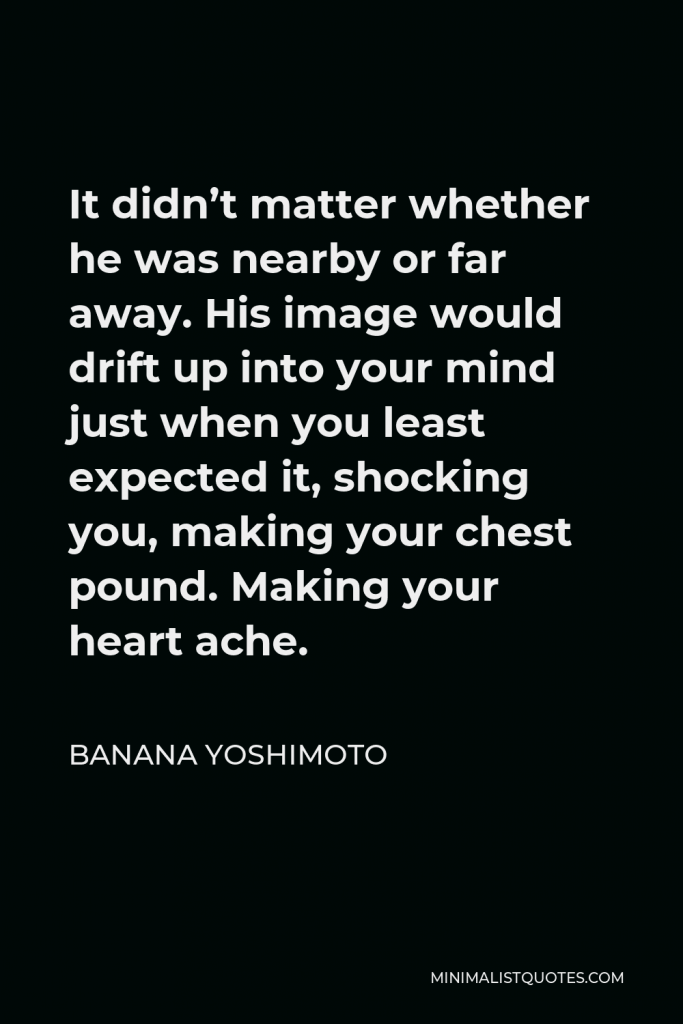 Banana Yoshimoto Quote - It didn’t matter whether he was nearby or far away. His image would drift up into your mind just when you least expected it, shocking you, making your chest pound. Making your heart ache.