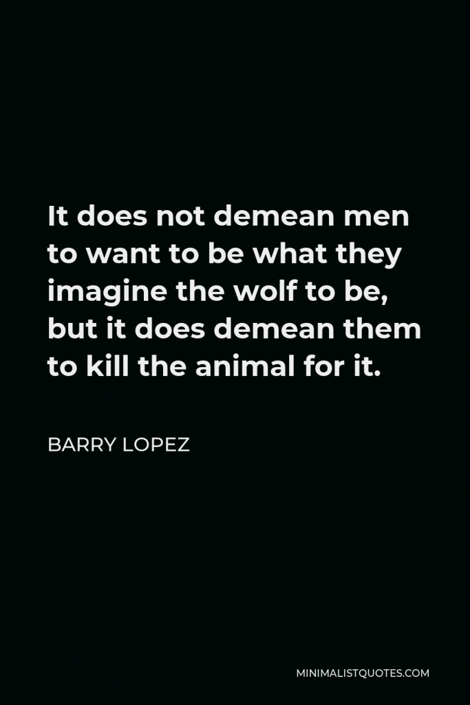 Barry Lopez Quote - It does not demean men to want to be what they imagine the wolf to be, but it does demean them to kill the animal for it.