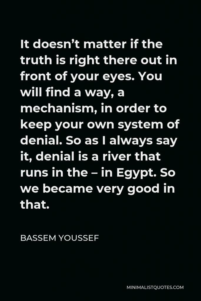 Bassem Youssef Quote - It doesn’t matter if the truth is right there out in front of your eyes. You will find a way, a mechanism, in order to keep your own system of denial. So as I always say it, denial is a river that runs in the – in Egypt. So we became very good in that.