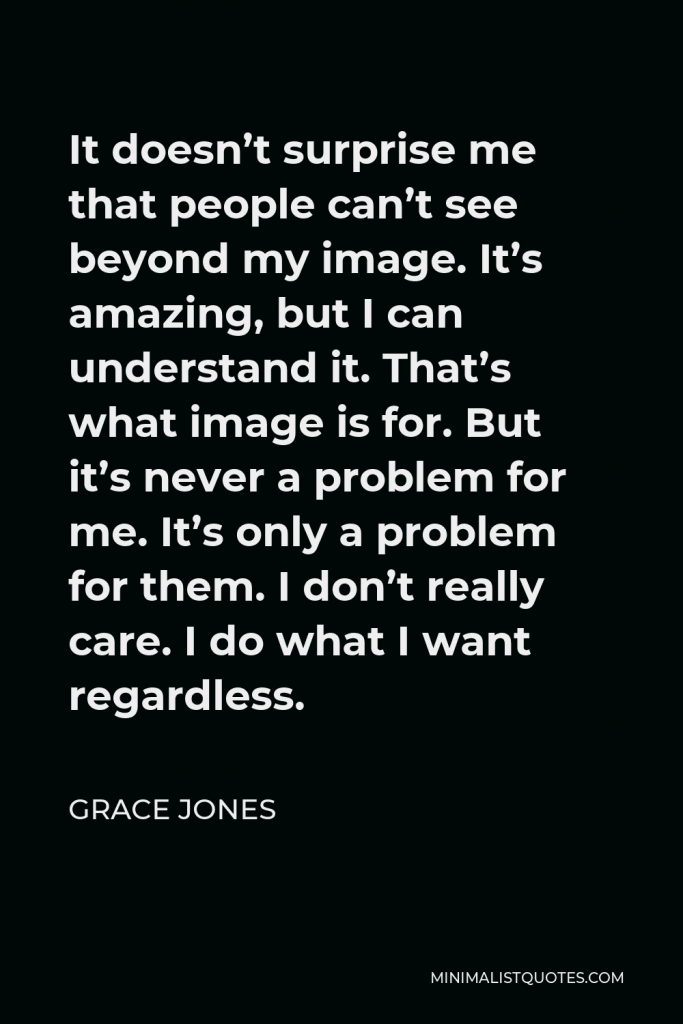 Grace Jones Quote - It doesn’t surprise me that people can’t see beyond my image. It’s amazing, but I can understand it. That’s what image is for. But it’s never a problem for me. It’s only a problem for them. I don’t really care. I do what I want regardless.