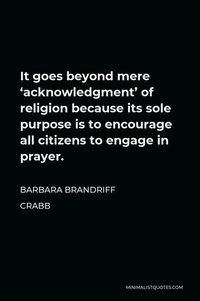 Barbara Brandriff Crabb Quote - It goes beyond mere ‘acknowledgment’ of religion because its sole purpose is to encourage all citizens to engage in prayer.