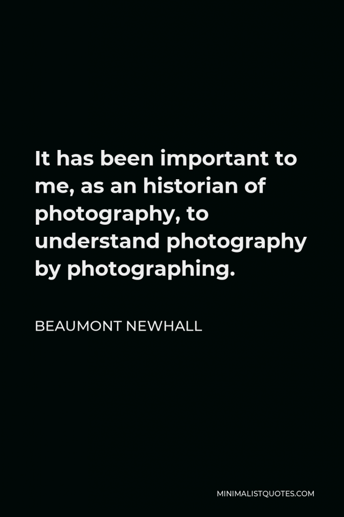 Beaumont Newhall Quote - It has been important to me, as an historian of photography, to understand photography by photographing.