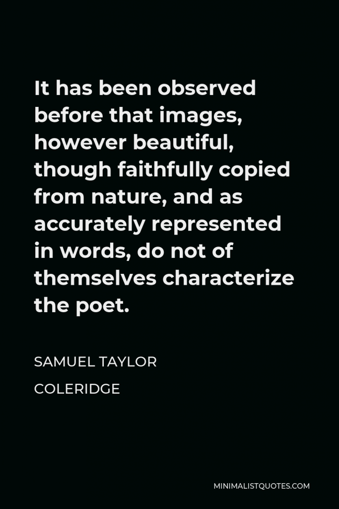 Samuel Taylor Coleridge Quote - It has been observed before that images, however beautiful, though faithfully copied from nature, and as accurately represented in words, do not of themselves characterize the poet.