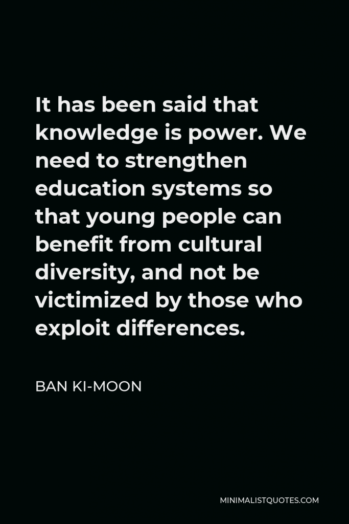 Ban Ki-moon Quote - It has been said that knowledge is power. We need to strengthen education systems so that young people can benefit from cultural diversity, and not be victimized by those who exploit differences.