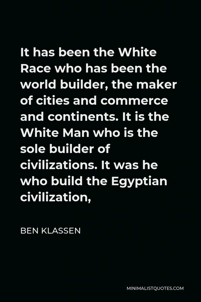 Ben Klassen Quote - It has been the White Race who has been the world builder, the maker of cities and commerce and continents. It is the White Man who is the sole builder of civilizations. It was he who build the Egyptian civilization,
