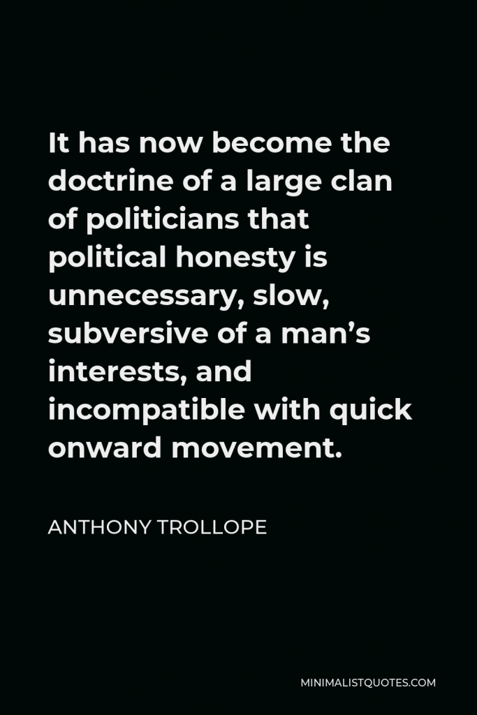 Anthony Trollope Quote - It has now become the doctrine of a large clan of politicians that political honesty is unnecessary, slow, subversive of a man’s interests, and incompatible with quick onward movement.