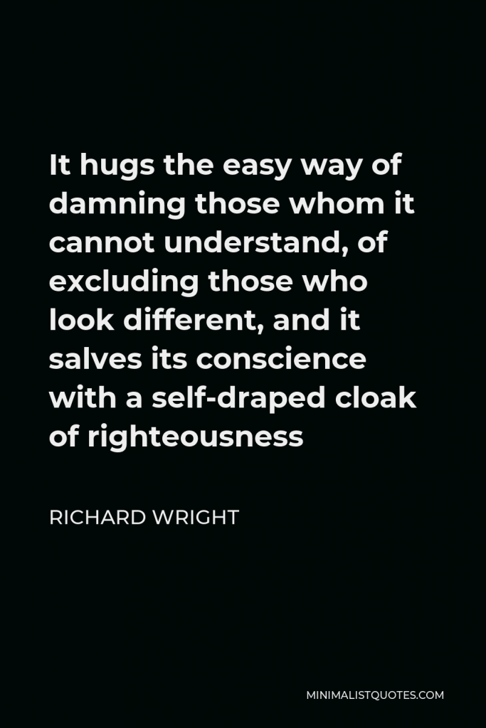 Richard Wright Quote - It hugs the easy way of damning those whom it cannot understand, of excluding those who look different, and it salves its conscience with a self-draped cloak of righteousness