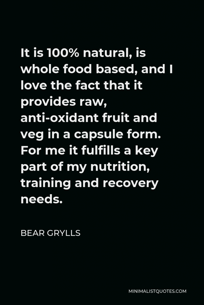 Bear Grylls Quote - It is 100% natural, is whole food based, and I love the fact that it provides raw, anti-oxidant fruit and veg in a capsule form. For me it fulfills a key part of my nutrition, training and recovery needs.