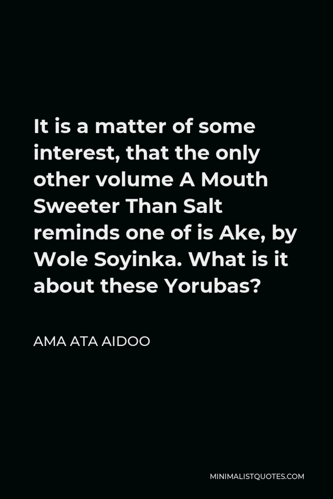 Ama Ata Aidoo Quote - It is a matter of some interest, that the only other volume A Mouth Sweeter Than Salt reminds one of is Ake, by Wole Soyinka. What is it about these Yorubas?