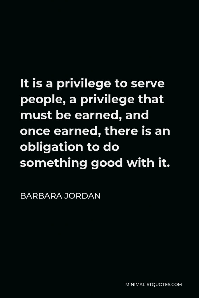 Barbara Jordan Quote - It is a privilege to serve people, a privilege that must be earned, and once earned, there is an obligation to do something good with it.