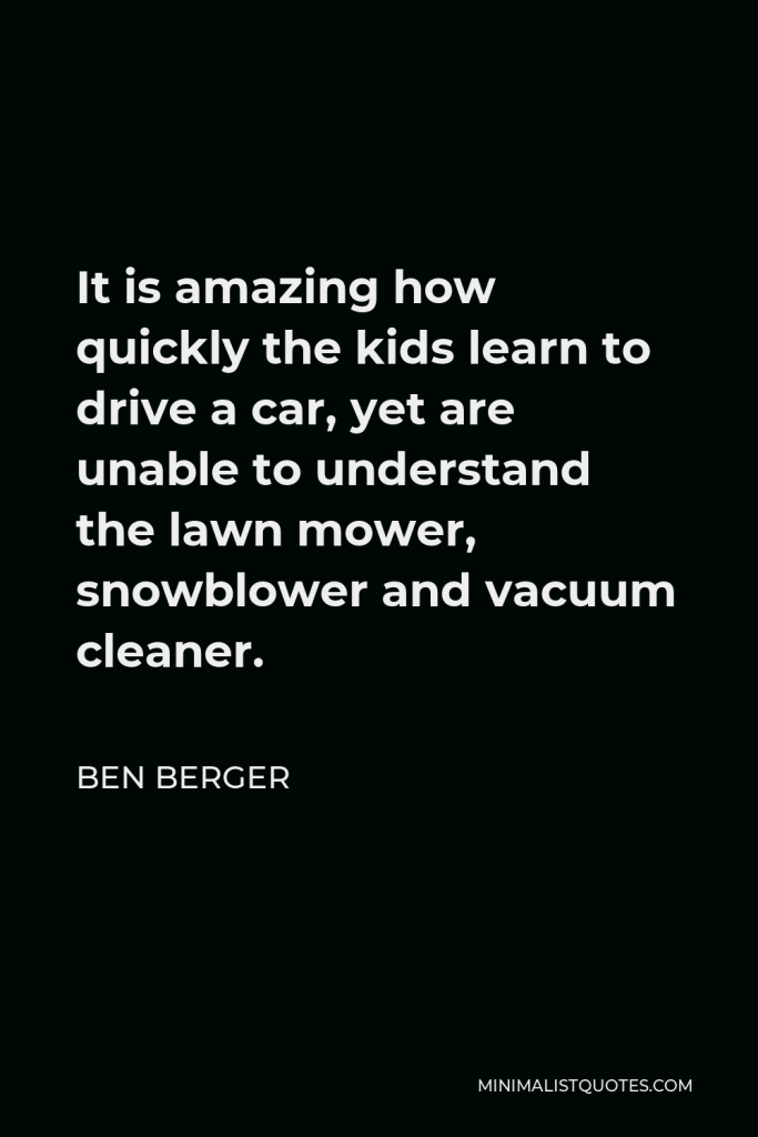 Ben Berger Quote - It is amazing how quickly the kids learn to drive a car, yet are unable to understand the lawn mower, snowblower and vacuum cleaner.