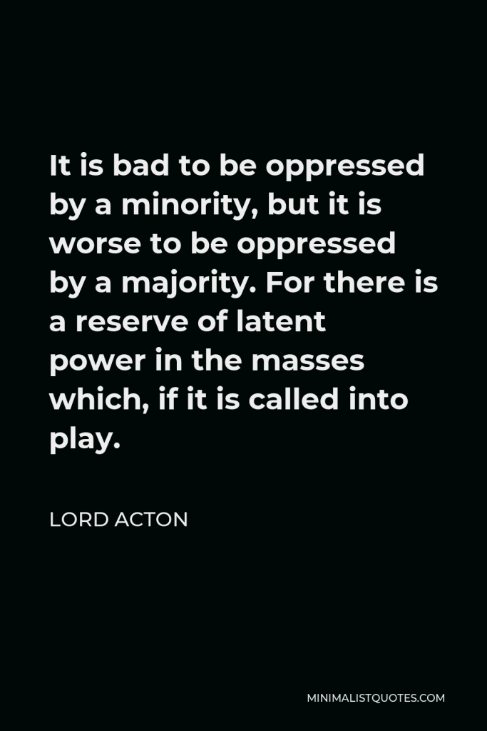 Lord Acton Quote - It is bad to be oppressed by a minority, but it is worse to be oppressed by a majority.