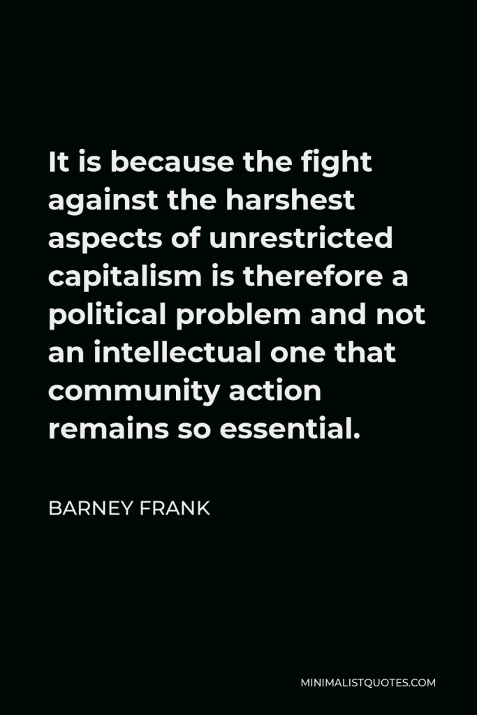 Barney Frank Quote - It is because the fight against the harshest aspects of unrestricted capitalism is therefore a political problem and not an intellectual one that community action remains so essential.