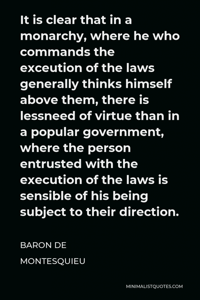 Baron de Montesquieu Quote - It is clear that in a monarchy, where he who commands the exceution of the laws generally thinks himself above them, there is lessneed of virtue than in a popular government, where the person entrusted with the execution of the laws is sensible of his being subject to their direction.