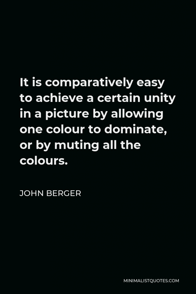 John Berger Quote - It is comparatively easy to achieve a certain unity in a picture by allowing one colour to dominate, or by muting all the colours.