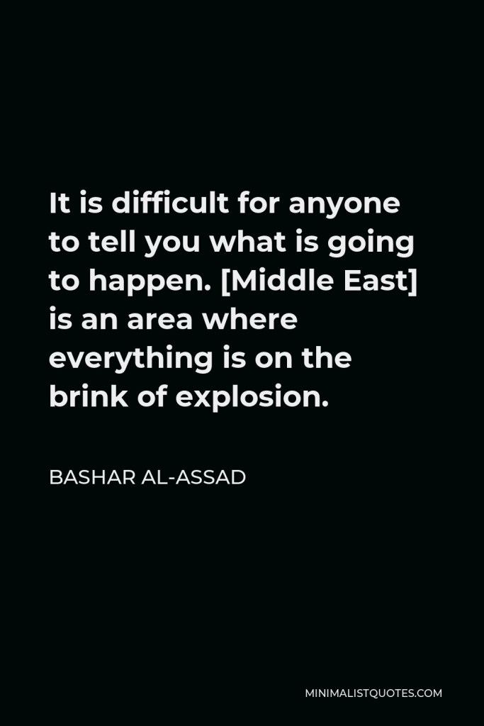 Bashar al-Assad Quote - It is difficult for anyone to tell you what is going to happen. [Middle East] is an area where everything is on the brink of explosion.
