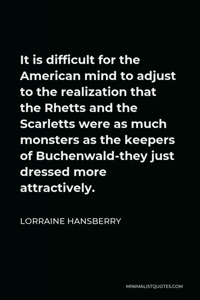 Lorraine Hansberry Quote - It is difficult for the American mind to adjust to the realization that the Rhetts and the Scarletts were as much monsters as the keepers of Buchenwald-they just dressed more attractively.